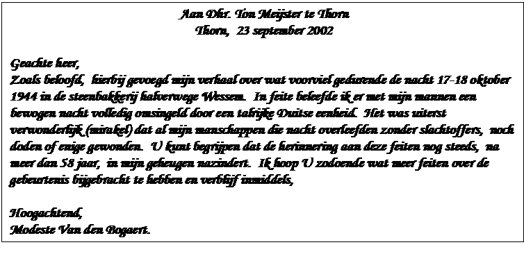 Zone de Texte: Aan Dhr. Ton Meijster te Thorn  Thorn,  23 september 2002    Geachte heer,  Zoals beloofd,  hierbij gevoegd mijn verhaal over wat voorviel gedurende de nacht 17-18 oktober 1944 in de steenbakkerij halverwege Wessem.  In feite beleefde ik er met mijn mannen een bewogen nacht volledig omsingeld door een talrijke Duitse eenheid.  Het was uiterst verwonderlijk (mirakel) dat al mijn manschappen die nacht overleefden zonder slachtoffers,  noch doden of enige gewonden.  U kunt begrijpen dat de herinnering aan deze feiten nog steeds,  na meer dan 58 jaar,  in mijn geheugen nazindert.  Ik hoop U zodoende wat meer feiten over de gebeurtenis bijgebracht te hebben en verblijf inmiddels,    Hoogachtend,  Modeste Van den Bogaert.  